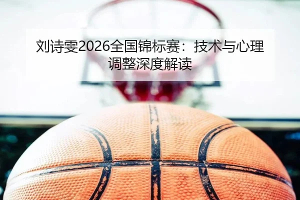 刘诗雯2026全国锦标赛：技术与心理调整深度解读